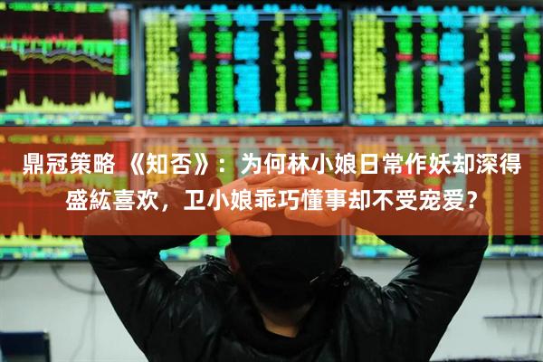 鼎冠策略 《知否》：为何林小娘日常作妖却深得盛紘喜欢，卫小娘乖巧懂事却不受宠爱？