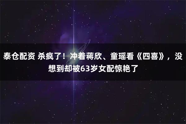 泰仓配资 杀疯了！冲着蒋欣、童瑶看《四喜》，没想到却被63岁女配惊艳了