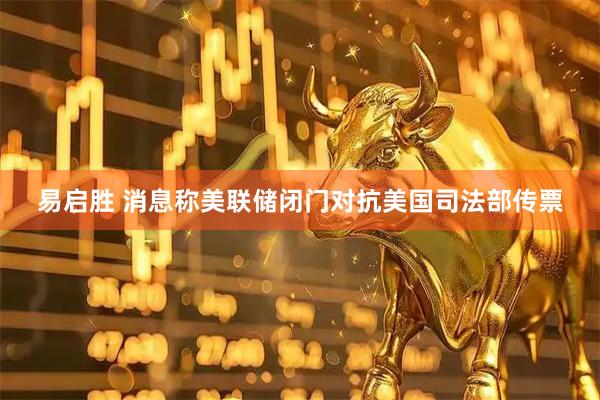 易启胜 消息称美联储闭门对抗美国司法部传票
