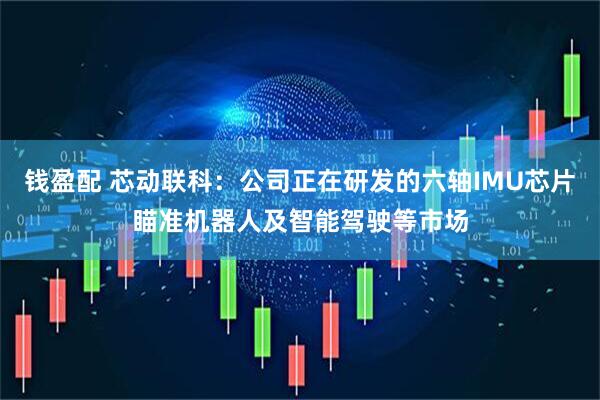钱盈配 芯动联科：公司正在研发的六轴IMU芯片瞄准机器人及智能驾驶等市场