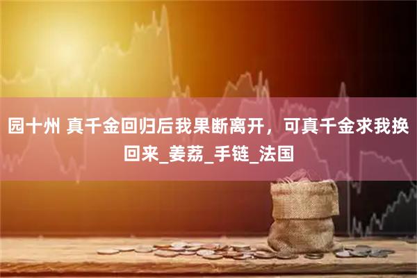 园十州 真千金回归后我果断离开，可真千金求我换回来_姜荔_手链_法国