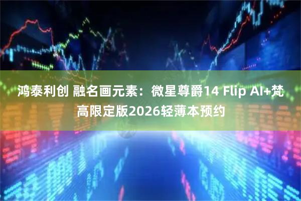 鸿泰利创 融名画元素：微星尊爵14 Flip AI+梵高限定版2026轻薄本预约